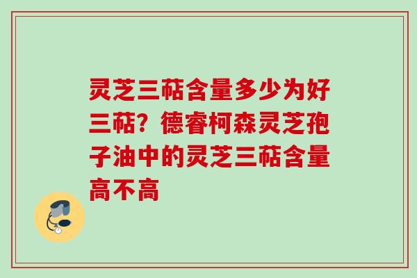灵芝三萜含量多少为好三萜？德睿柯森灵芝孢子油中的灵芝三萜含量高不高