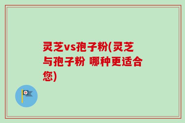 灵芝vs孢子粉(灵芝与孢子粉 哪种更适合您)