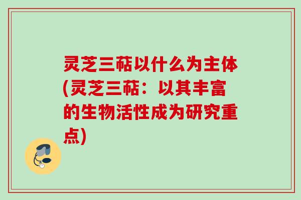灵芝三萜以什么为主体(灵芝三萜：以其丰富的生物活性成为研究重点)