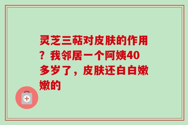 灵芝三萜对皮肤的作用？我邻居一个阿姨40多岁了，皮肤还白白嫩嫩的