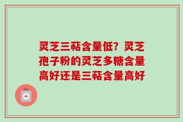 灵芝三萜含量低？灵芝孢子粉的灵芝多糖含量高好还是三萜含量高好