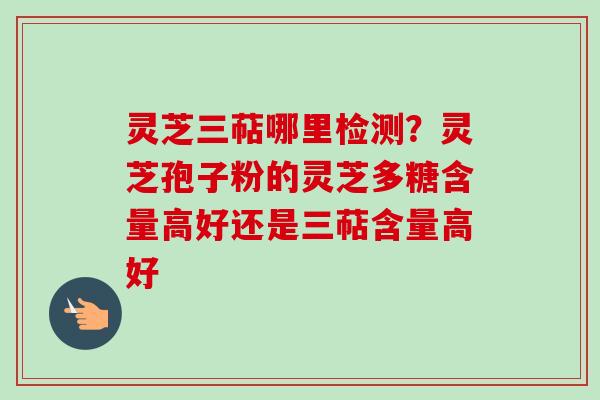 灵芝三萜哪里检测?灵芝孢子粉的灵芝多糖含量高好还是三萜含量高好 灵芝三萜哪里检测?灵芝孢子粉的灵芝多糖含量高好还是三萜含量高好