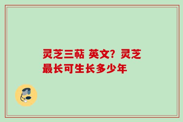 灵芝三萜 英文？灵芝最长可生长多少年