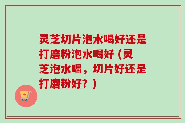 灵芝切片泡水喝好还是打磨粉泡水喝好 (灵芝泡水喝，切片好还是打磨粉好？)