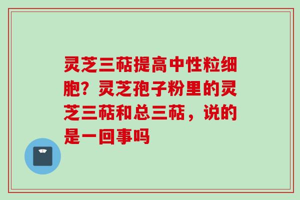 灵芝三萜提高中性粒细胞？灵芝孢子粉里的灵芝三萜和总三萜，说的是一回事吗