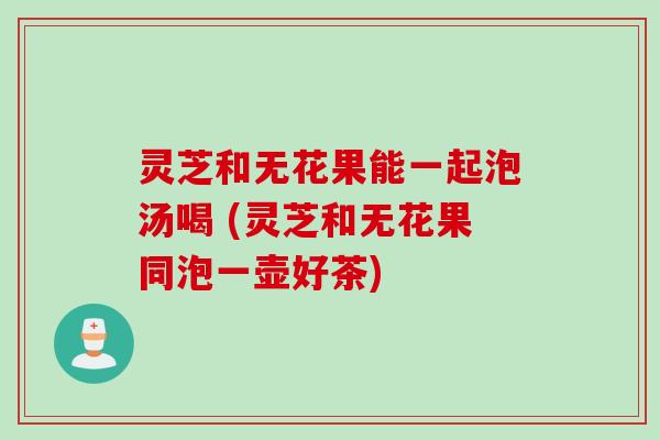 灵芝和无花果能一起泡汤喝 (灵芝和无花果同泡一壶好茶) 灵芝和无花果能一起泡汤喝 (灵芝和无花果同泡一壶好茶)