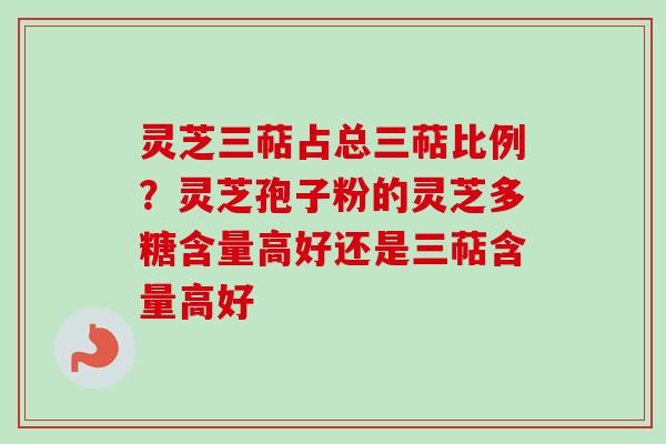 灵芝三萜占总三萜比例？灵芝孢子粉的灵芝多糖含量高好还是三萜含量高好