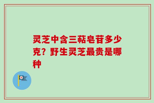 灵芝中含三萜皂苷多少克？野生灵芝最贵是哪种