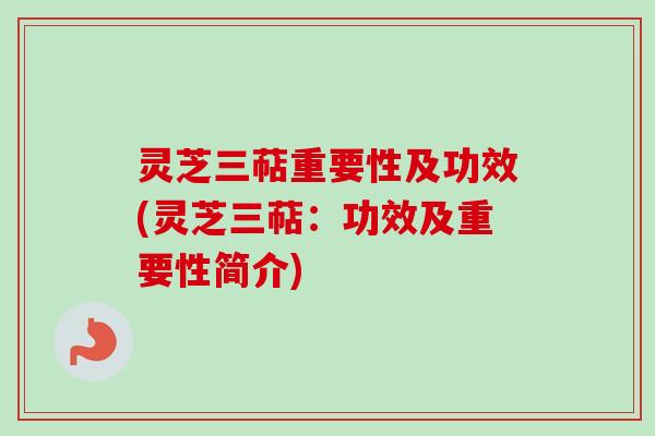 灵芝三萜重要性及功效(灵芝三萜：功效及重要性简介)
