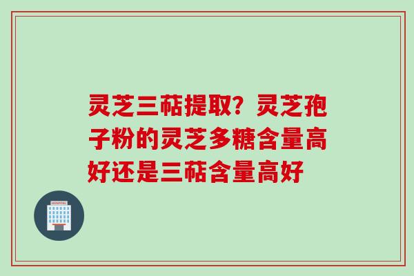 灵芝三萜提取？灵芝孢子粉的灵芝多糖含量高好还是三萜含量高好