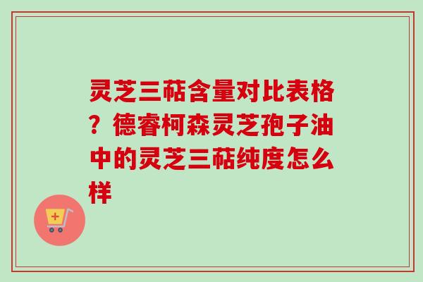 灵芝三萜含量对比表格？德睿柯森灵芝孢子油中的灵芝三萜纯度怎么样