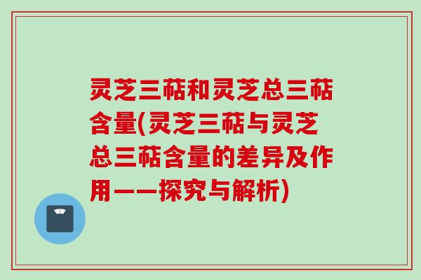 灵芝三萜和灵芝总三萜含量(灵芝三萜与灵芝总三萜含量的差异及作用——探究与解析)