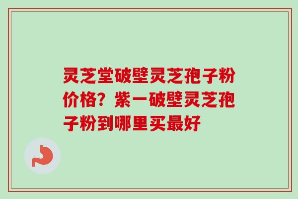 灵芝堂破壁灵芝孢子粉价格？紫一破壁灵芝孢子粉到哪里买最好