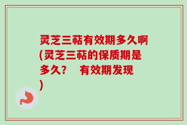 灵芝三萜有效期多久啊(灵芝三萜的保质期是多久？  有效期发现)