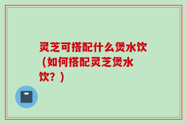 灵芝可搭配什么煲水饮 (如何搭配灵芝煲水饮？)