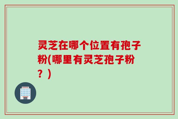 灵芝在哪个位置有孢子粉(哪里有灵芝孢子粉？)