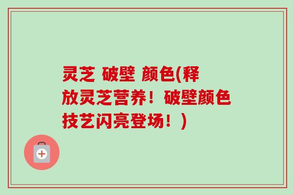 灵芝 破壁 颜色(释放灵芝营养！破壁颜色技艺闪亮登场！)