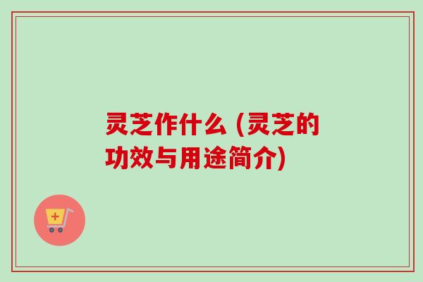 灵芝作什么 (灵芝的功效与用途简介)