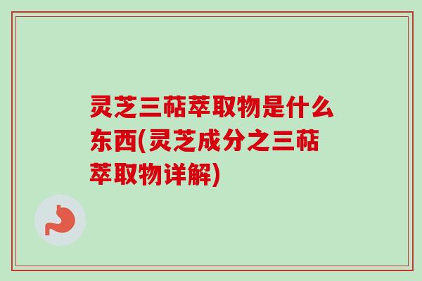 灵芝三萜萃取物是什么东西(灵芝成分之三萜萃取物详解)