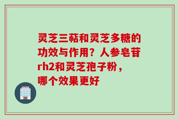 灵芝三萜和灵芝多糖的功效与作用？人参皂苷rh2和灵芝孢子粉，哪个效果更好