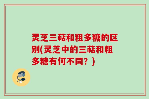 灵芝三萜和粗多糖的区别(灵芝中的三萜和粗多糖有何不同？)