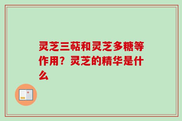 灵芝三萜和灵芝多糖等作用？灵芝的精华是什么