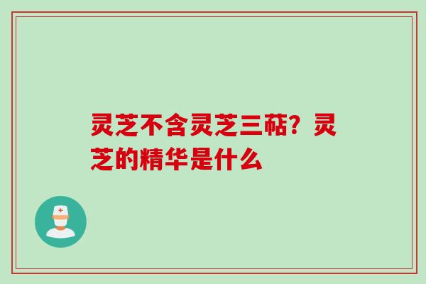 灵芝不含灵芝三萜？灵芝的精华是什么