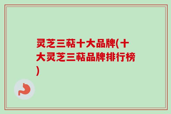 灵芝三萜十大品牌(十大灵芝三萜品牌排行榜)