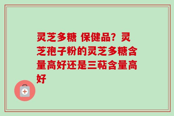 灵芝多糖 保健品？灵芝孢子粉的灵芝多糖含量高好还是三萜含量高好