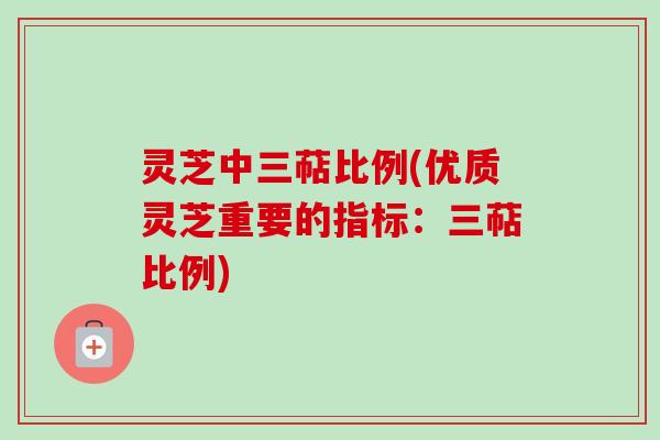 灵芝中三萜比例(优质灵芝重要的指标：三萜比例)
