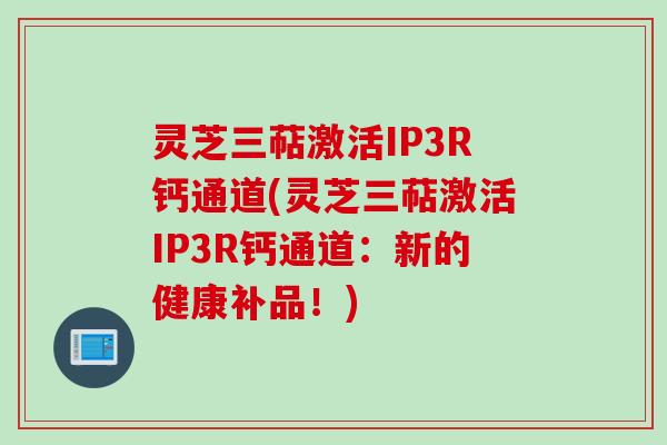 灵芝三萜激活IP3R钙通道(灵芝三萜激活IP3R钙通道：新的健康补品！)
