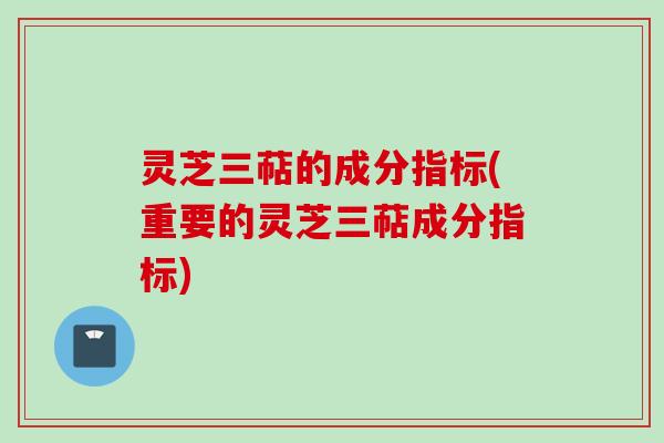 灵芝三萜的成分指标(重要的灵芝三萜成分指标)