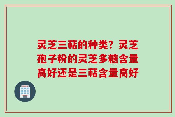 灵芝三萜的种类？灵芝孢子粉的灵芝多糖含量高好还是三萜含量高好