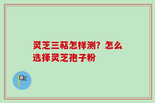 灵芝三萜怎样测?怎么选择灵芝孢子粉 灵芝三萜怎样测?怎么选择灵芝孢子粉