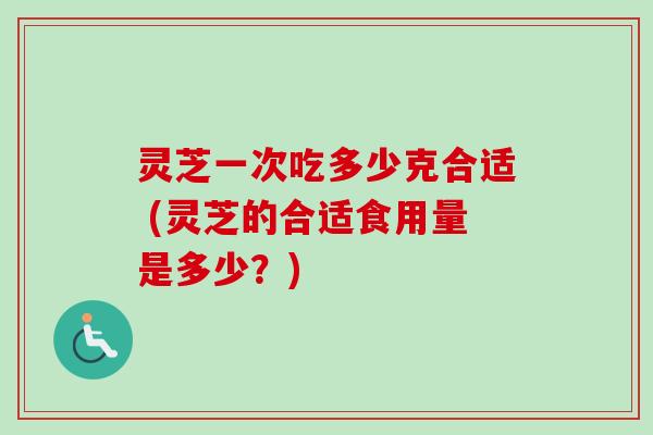 灵芝一次吃多少克合适 (灵芝的合适食用量是多少?) 灵芝一次吃多少克合适 (灵芝的合适食用量是多少?)