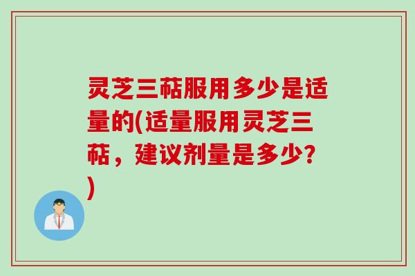 灵芝三萜服用多少是适量的(适量服用灵芝三萜，建议剂量是多少？)