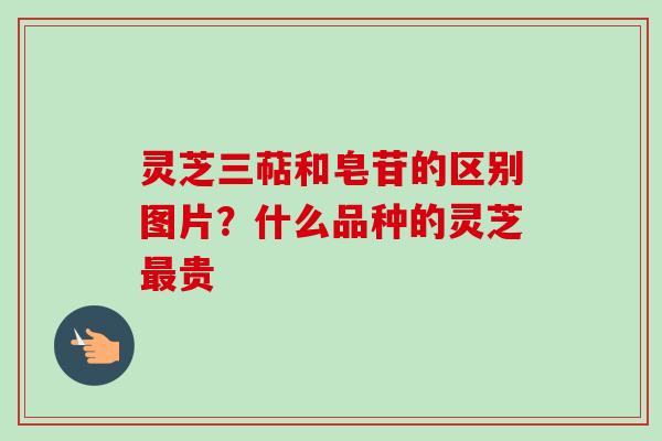 灵芝三萜和皂苷的区别图片?什么品种的灵芝贵 灵芝三萜和皂苷的区别图片?什么品种的灵芝贵