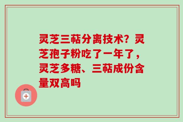 灵芝三萜分离技术？灵芝孢子粉吃了一年了，灵芝多糖、三萜成份含量双高吗
