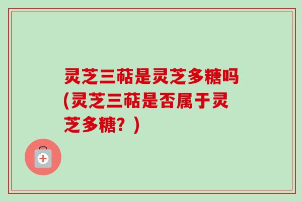 灵芝三萜是灵芝多糖吗(灵芝三萜是否属于灵芝多糖？)