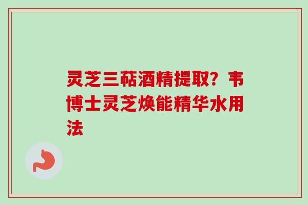 灵芝三萜酒精提取?韦博士灵芝焕能精华水用法 灵芝三萜酒精提取?韦博士灵芝焕能精华水用法
