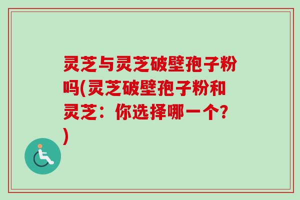 灵芝与灵芝破壁孢子粉吗(灵芝破壁孢子粉和灵芝：你选择哪一个？)