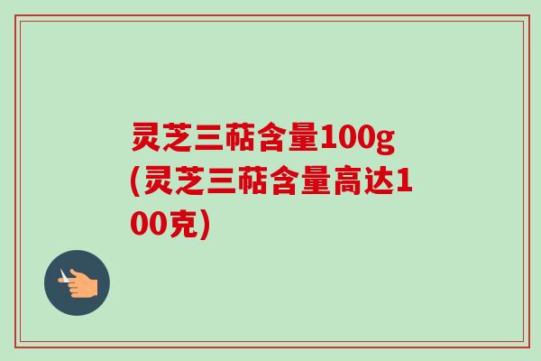灵芝三萜含量100g(灵芝三萜含量高达100克)