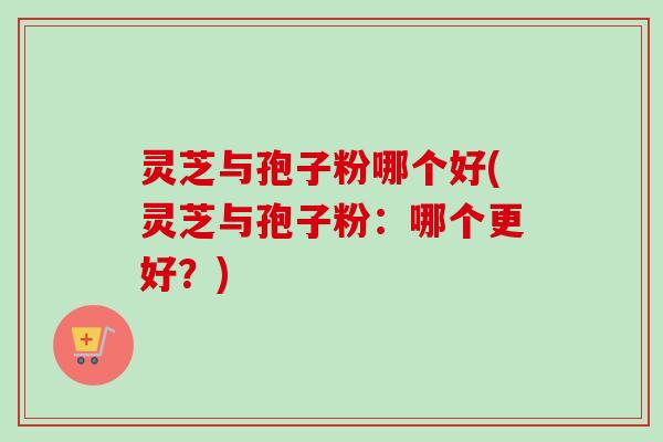 灵芝与孢子粉哪个好(灵芝与孢子粉：哪个更好？)