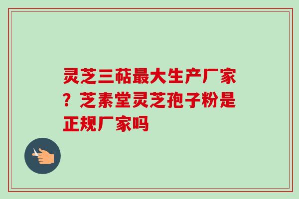 灵芝三萜最大生产厂家？芝素堂灵芝孢子粉是正规厂家吗