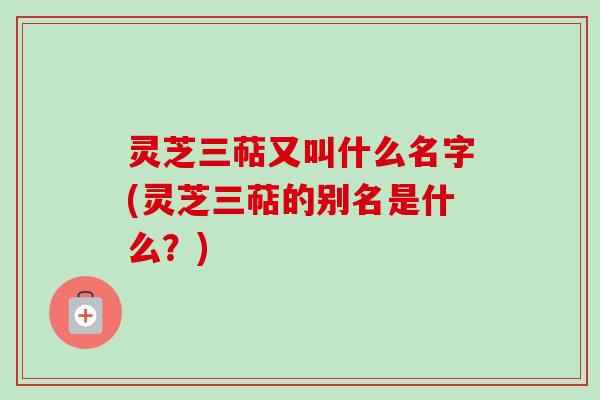 灵芝三萜又叫什么名字(灵芝三萜的别名是什么？)