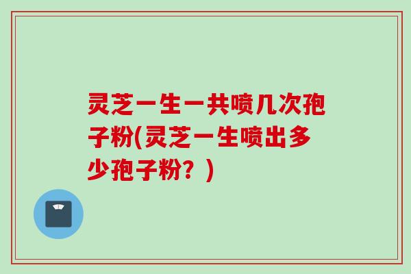 灵芝一生一共喷几次孢子粉(灵芝一生喷出多少孢子粉？)