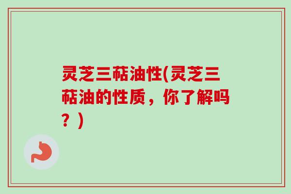 灵芝三萜油性(灵芝三萜油的性质，你了解吗？)
