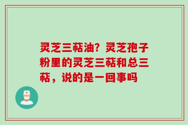 灵芝三萜油？灵芝孢子粉里的灵芝三萜和总三萜，说的是一回事吗