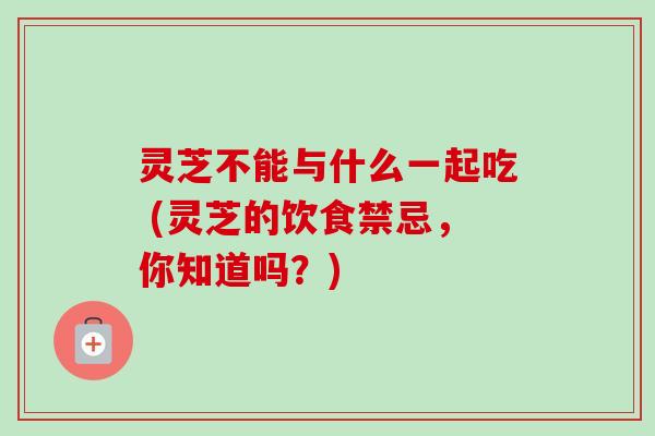 灵芝不能与什么一起吃 (灵芝的饮食禁忌，你知道吗？)