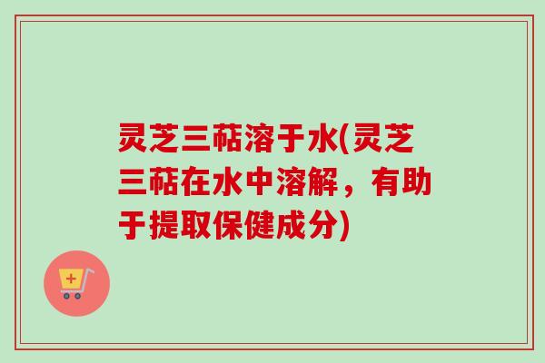 灵芝三萜溶于水(灵芝三萜在水中溶解,有助于提取保健成分) 灵芝三萜溶于水(灵芝三萜在水中溶解,有助于提取保健成分)